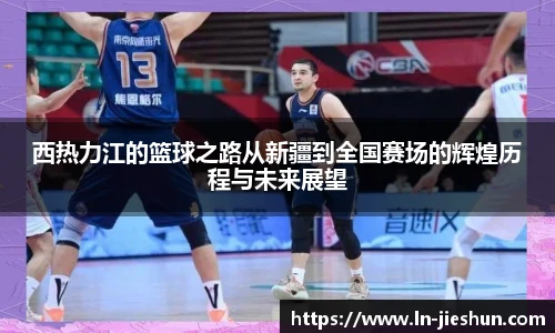 西热力江的篮球之路从新疆到全国赛场的辉煌历程与未来展望